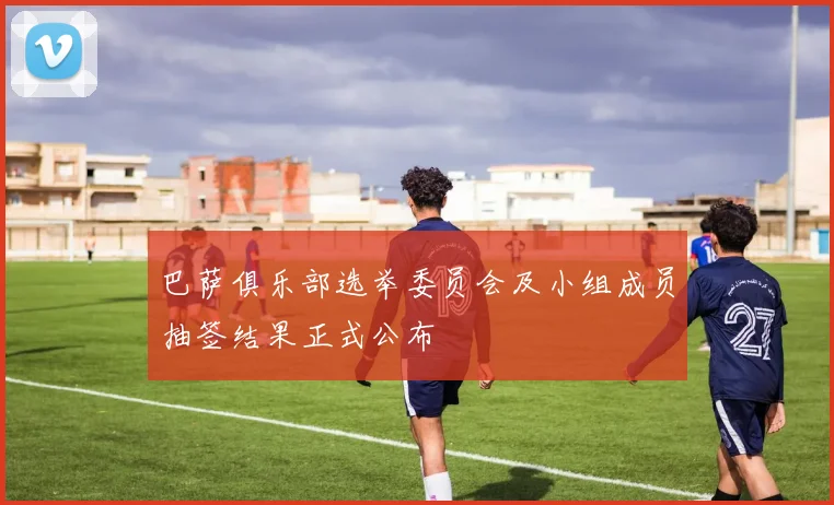 巴萨俱乐部选举委员会及小组成员抽签结果正式公布