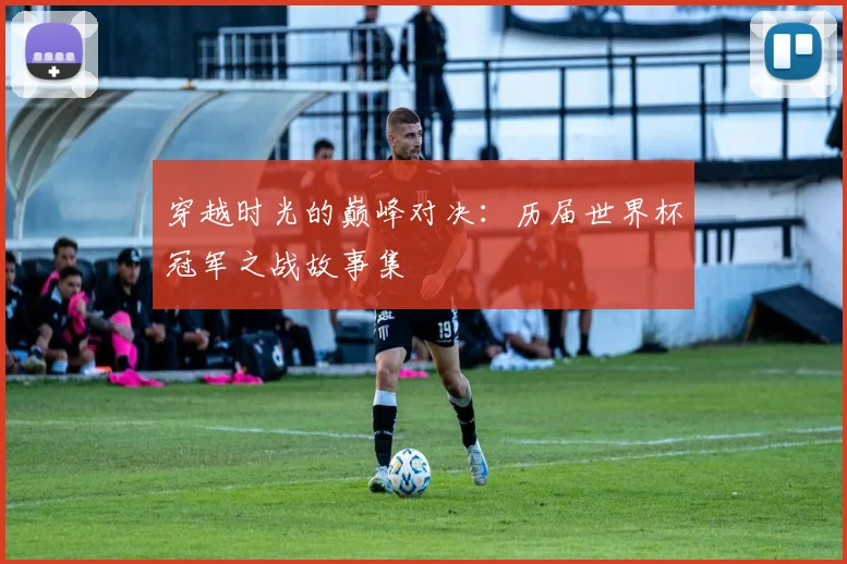 穿越时光的巅峰对决：历届世界杯冠军之战故事集